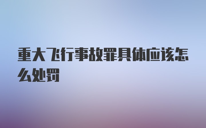 重大飞行事故罪具体应该怎么处罚