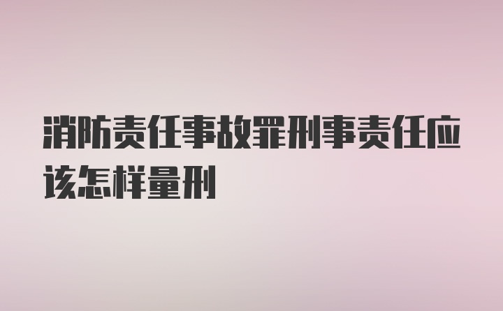 消防责任事故罪刑事责任应该怎样量刑