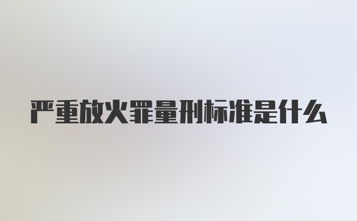 严重放火罪量刑标准是什么