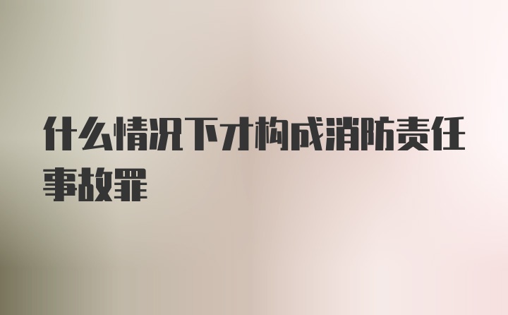 什么情况下才构成消防责任事故罪