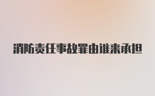 消防责任事故罪由谁来承担