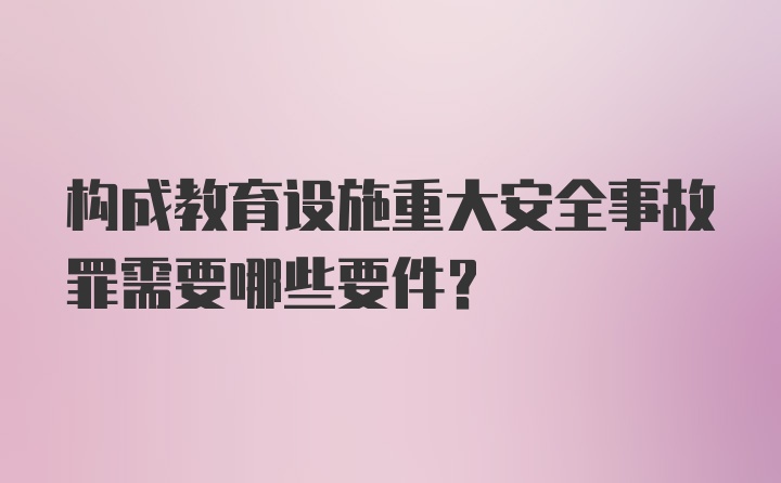 构成教育设施重大安全事故罪需要哪些要件？