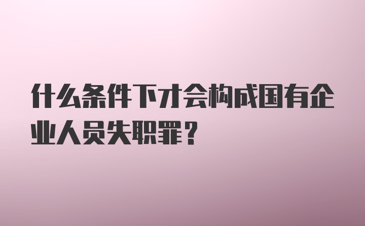 什么条件下才会构成国有企业人员失职罪？