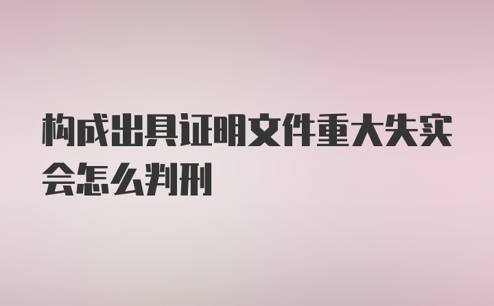 构成出具证明文件重大失实会怎么判刑