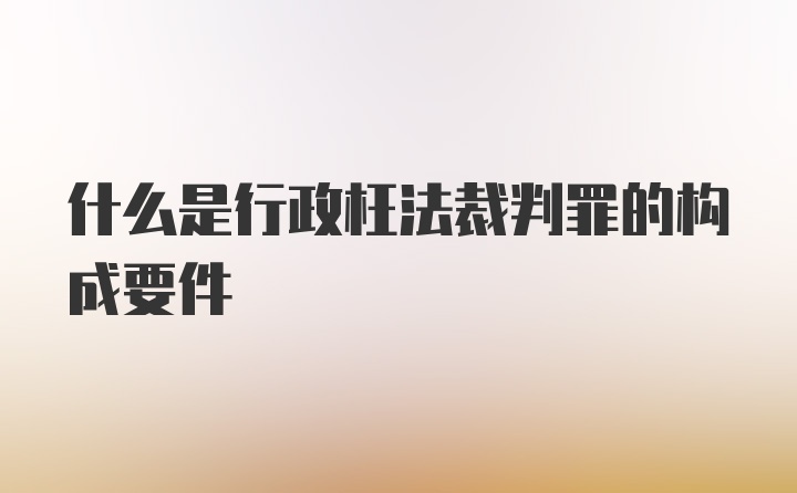 什么是行政枉法裁判罪的构成要件