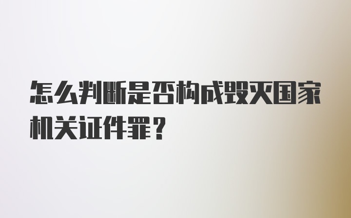 怎么判断是否构成毁灭国家机关证件罪？