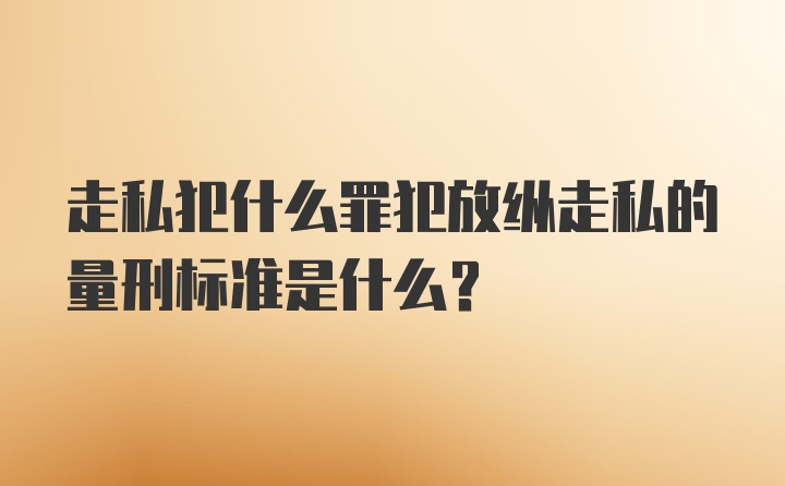 走私犯什么罪犯放纵走私的量刑标准是什么？