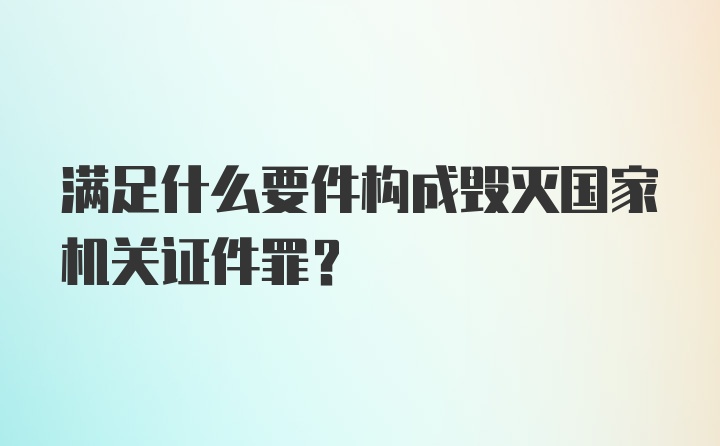 满足什么要件构成毁灭国家机关证件罪？