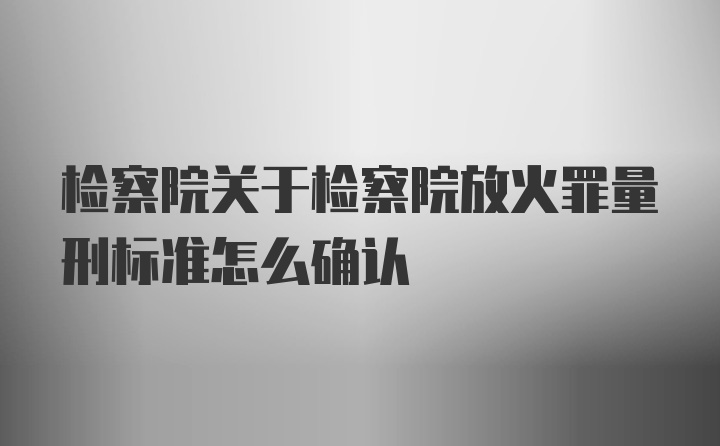 检察院关于检察院放火罪量刑标准怎么确认