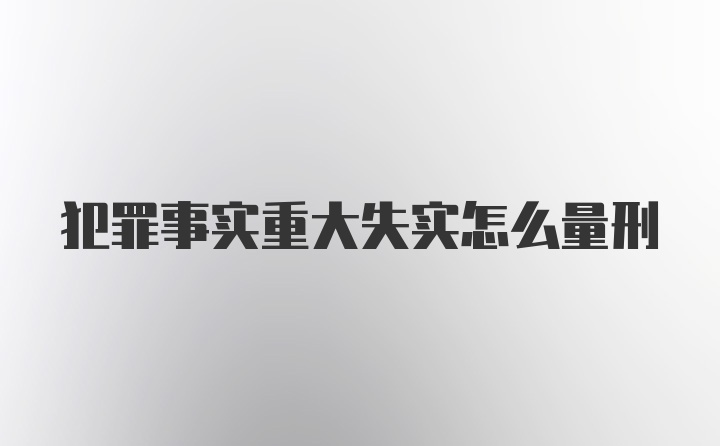 犯罪事实重大失实怎么量刑