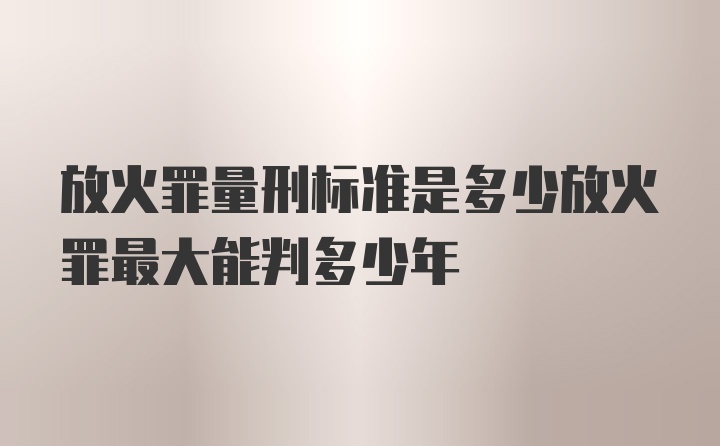 放火罪量刑标准是多少放火罪最大能判多少年