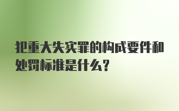 犯重大失实罪的构成要件和处罚标准是什么？