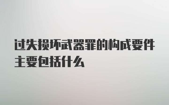 过失损坏武器罪的构成要件主要包括什么