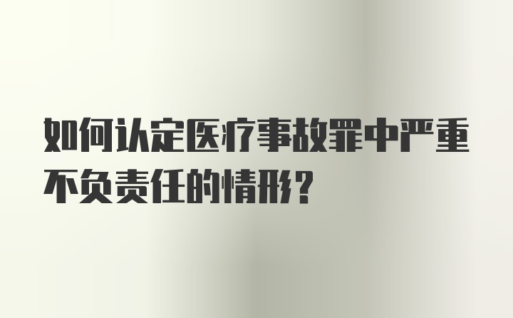 如何认定医疗事故罪中严重不负责任的情形？