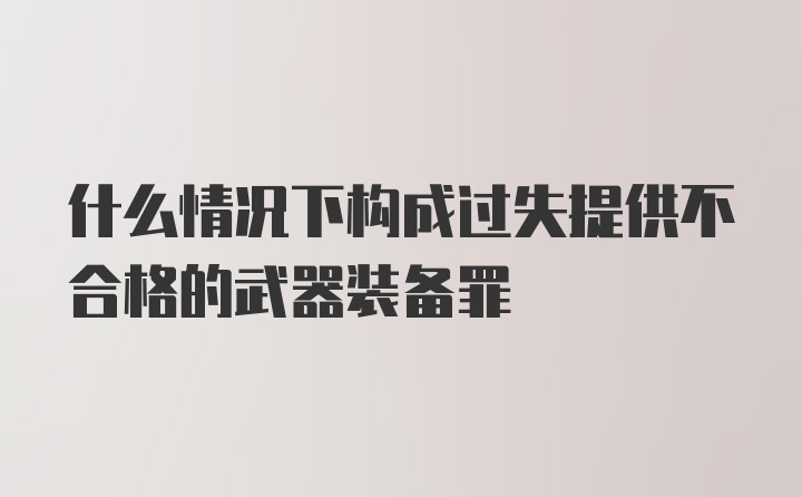 什么情况下构成过失提供不合格的武器装备罪