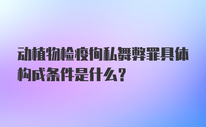 动植物检疫徇私舞弊罪具体构成条件是什么？