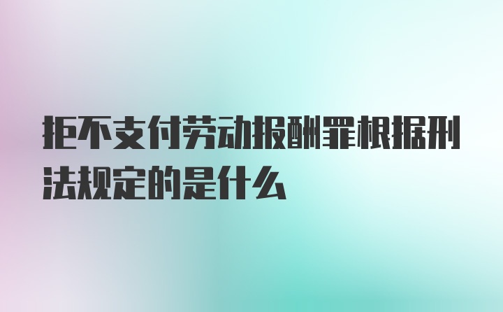 拒不支付劳动报酬罪根据刑法规定的是什么