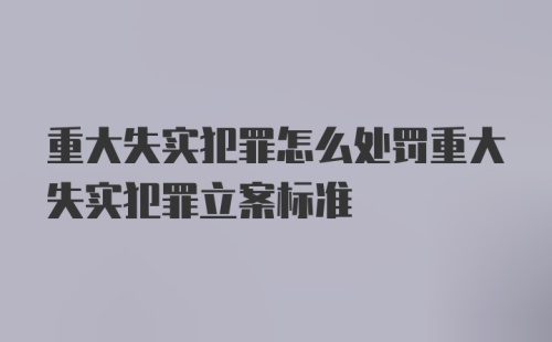 重大失实犯罪怎么处罚重大失实犯罪立案标准