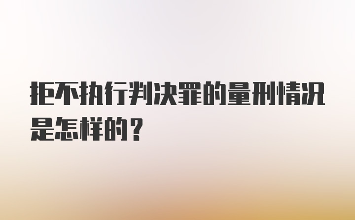 拒不执行判决罪的量刑情况是怎样的？