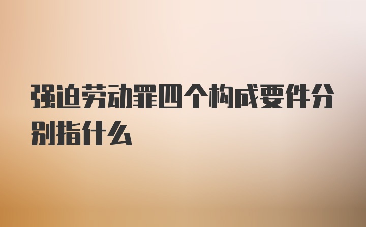 强迫劳动罪四个构成要件分别指什么