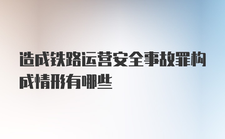 造成铁路运营安全事故罪构成情形有哪些