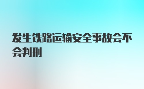 发生铁路运输安全事故会不会判刑