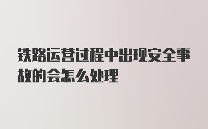 铁路运营过程中出现安全事故的会怎么处理