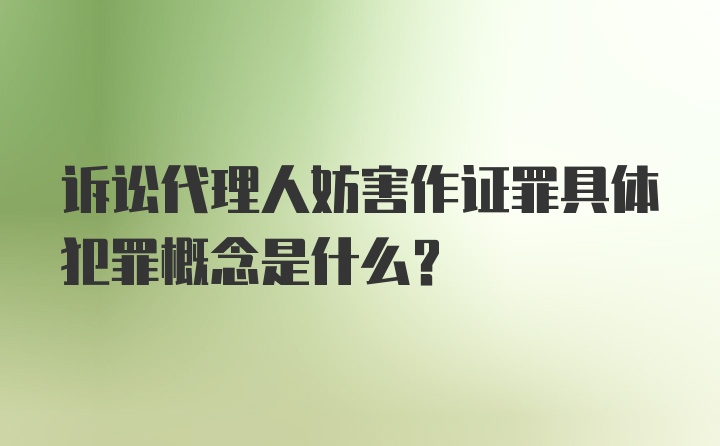 诉讼代理人妨害作证罪具体犯罪概念是什么？