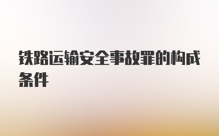 铁路运输安全事故罪的构成条件