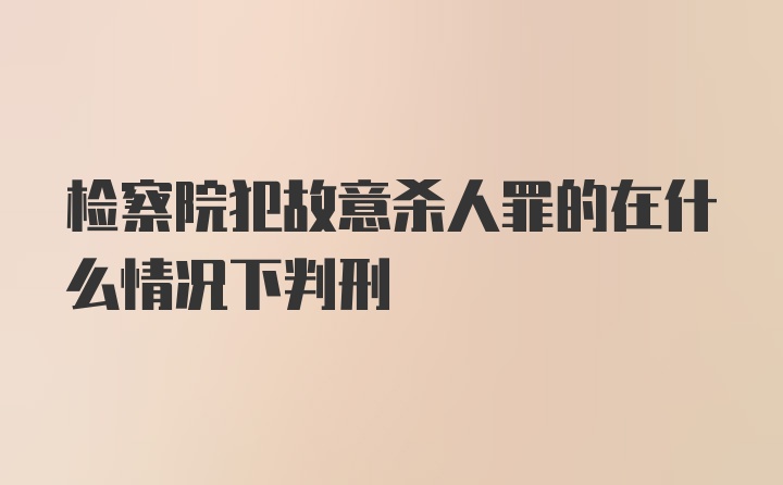 检察院犯故意杀人罪的在什么情况下判刑