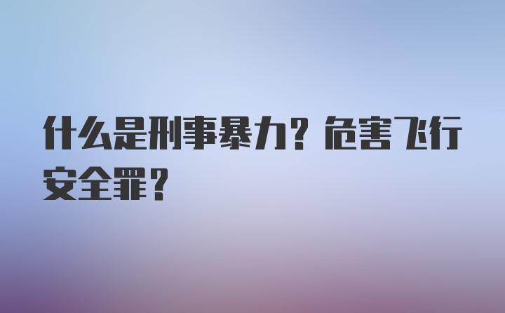 什么是刑事暴力？危害飞行安全罪？