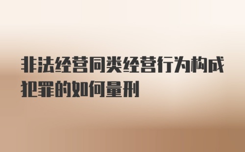 非法经营同类经营行为构成犯罪的如何量刑