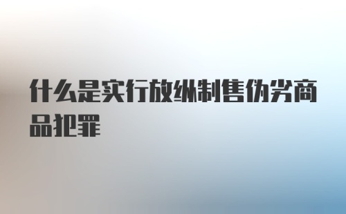 什么是实行放纵制售伪劣商品犯罪