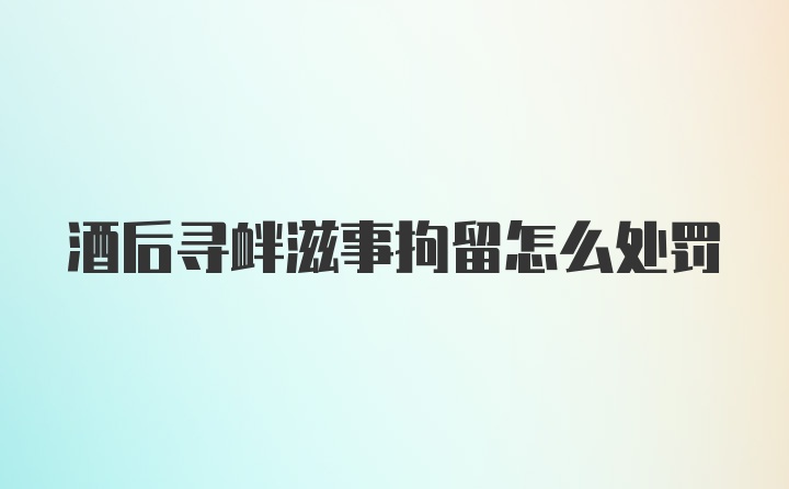 酒后寻衅滋事拘留怎么处罚