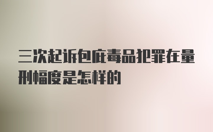 三次起诉包庇毒品犯罪在量刑幅度是怎样的