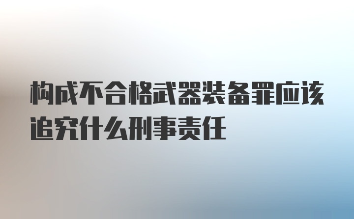 构成不合格武器装备罪应该追究什么刑事责任