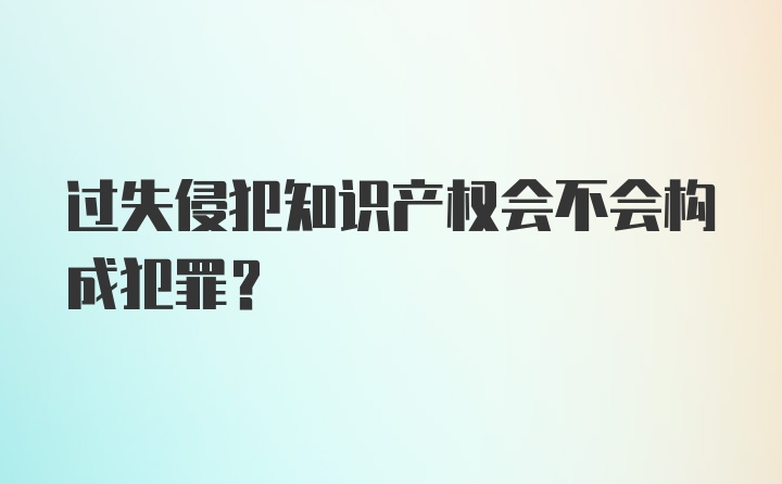 过失侵犯知识产权会不会构成犯罪？