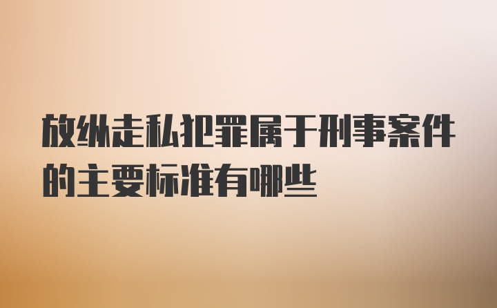 放纵走私犯罪属于刑事案件的主要标准有哪些