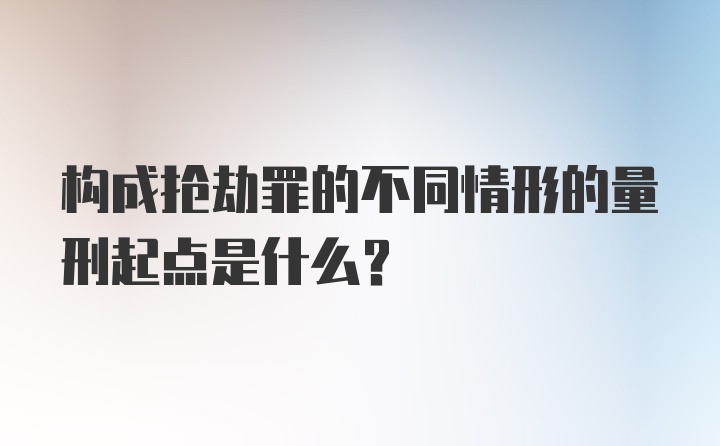 构成抢劫罪的不同情形的量刑起点是什么？