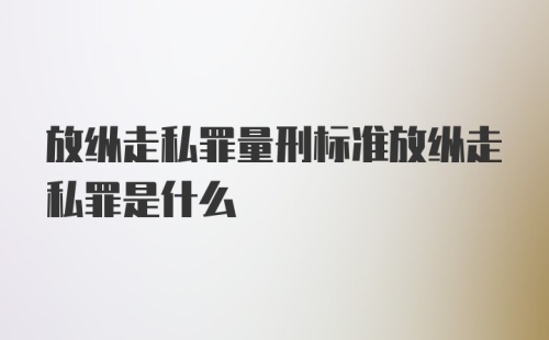 放纵走私罪量刑标准放纵走私罪是什么