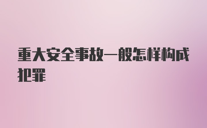 重大安全事故一般怎样构成犯罪