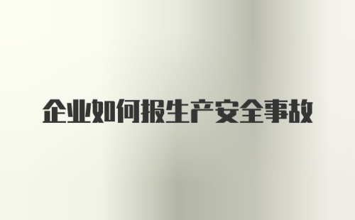 企业如何报生产安全事故