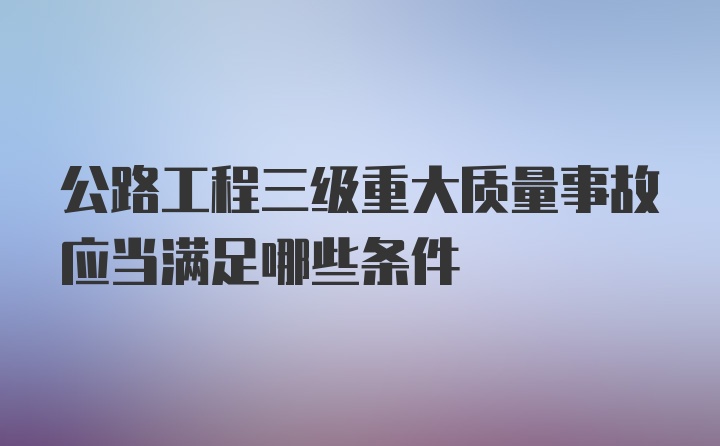 公路工程三级重大质量事故应当满足哪些条件