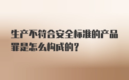 生产不符合安全标准的产品罪是怎么构成的?