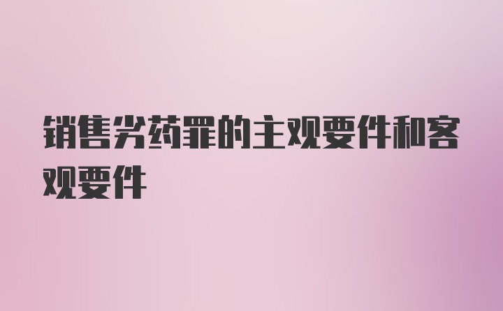 销售劣药罪的主观要件和客观要件