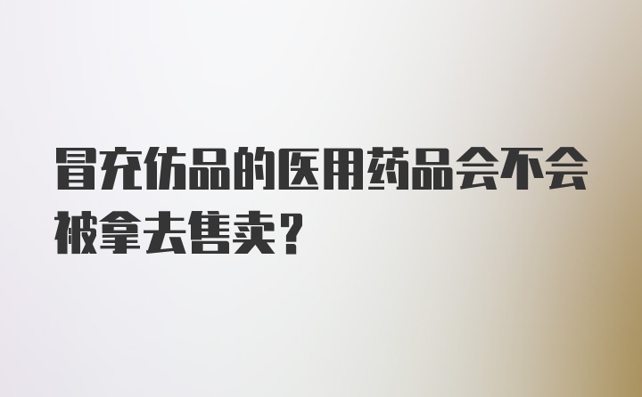 冒充仿品的医用药品会不会被拿去售卖？