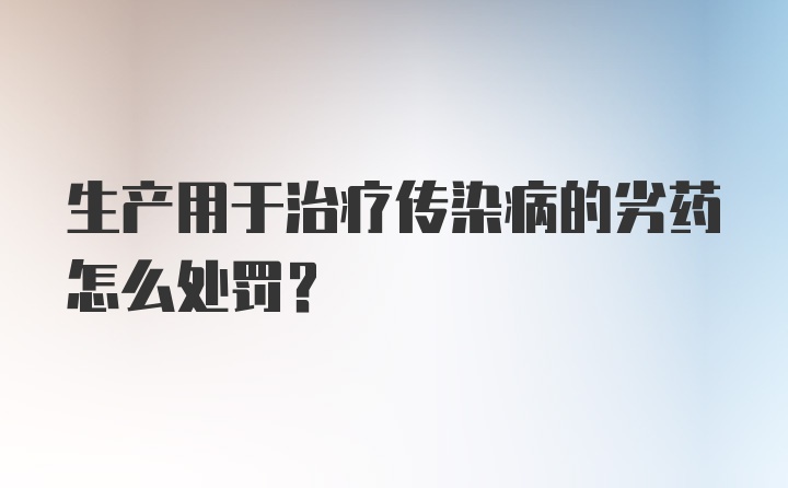 生产用于治疗传染病的劣药怎么处罚？