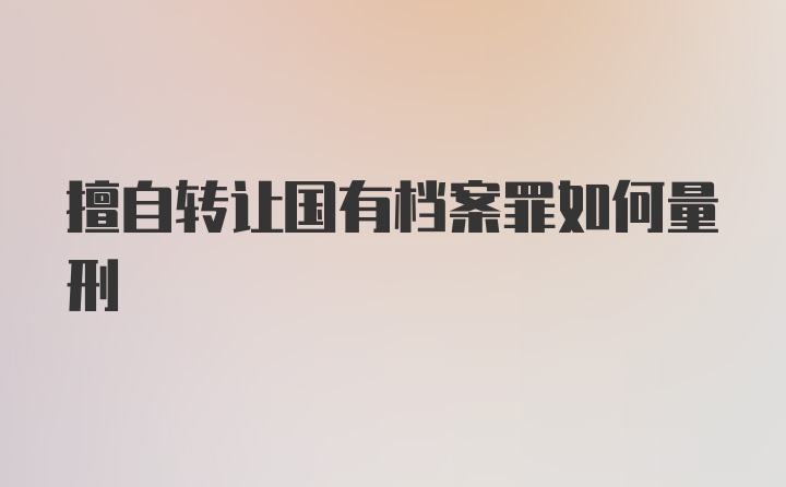 擅自转让国有档案罪如何量刑