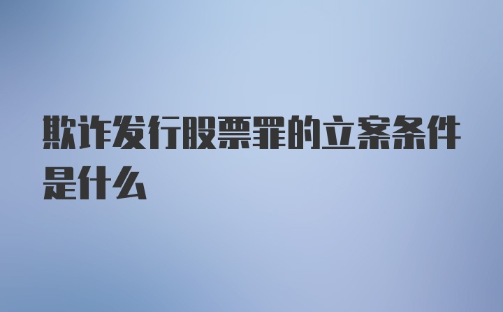 欺诈发行股票罪的立案条件是什么