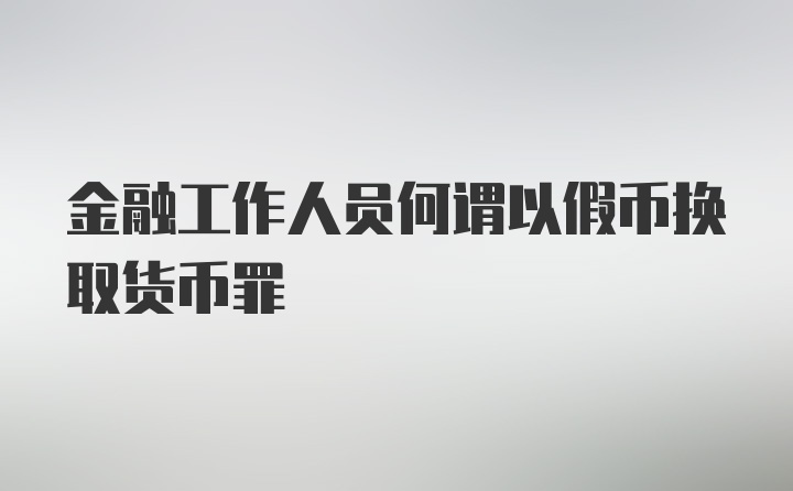 金融工作人员何谓以假币换取货币罪